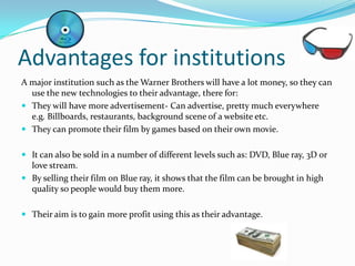 Advantages for institutions
A major institution such as the Warner Brothers will have a lot money, so they can
  use the new technologies to their advantage, there for:
 They will have more advertisement- Can advertise, pretty much everywhere
  e.g. Billboards, restaurants, background scene of a website etc.
 They can promote their film by games based on their own movie.


 It can also be sold in a number of different levels such as: DVD, Blue ray, 3D or
  love stream.
 By selling their film on Blue ray, it shows that the film can be brought in high
  quality so people would buy them more.

 Their aim is to gain more profit using this as their advantage.
 