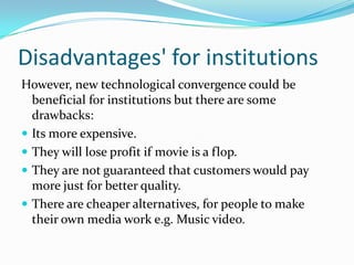 Disadvantages' for institutions
However, new technological convergence could be
  beneficial for institutions but there are some
  drawbacks:
 Its more expensive.
 They will lose profit if movie is a flop.
 They are not guaranteed that customers would pay
  more just for better quality.
 There are cheaper alternatives, for people to make
  their own media work e.g. Music video.
 