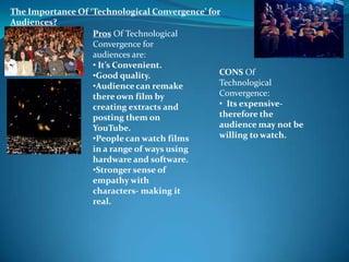 The Importance Of ‘Technological Convergence’ for
Audiences?
                   Pros Of Technological
                   Convergence for
                   audiences are:
                   • It’s Convenient.
                   •Good quality.                CONS Of
                   •Audience can remake          Technological
                   there own film by             Convergence:
                   creating extracts and         • Its expensive-
                   posting them on               therefore the
                   YouTube.                      audience may not be
                   •People can watch films       willing to watch.
                   in a range of ways using
                   hardware and software.
                   •Stronger sense of
                   empathy with
                   characters- making it
                   real.
 