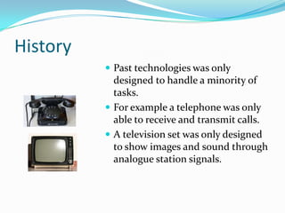 History
           Past technologies was only
            designed to handle a minority of
            tasks.
           For example a telephone was only
            able to receive and transmit calls.
           A television set was only designed
            to show images and sound through
            analogue station signals.
 