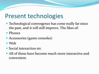 Present technologies
 Technological convergence has come really far since
    the past, and it will still improve. The likes of:
   Phones
   Accessories (game consoles)
   Web
   Social interaction etc
   All of these have become much more interactive and
    convenient.
 