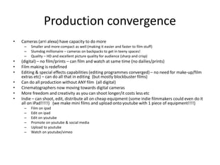 Production convergence
• Cameras (arri alexa) have capacity to do more
– Smaller and more compact as well (making it easier and faster to film stuff)
– Slumdog millionaire – cameras on backpacks to get in teeny spaces!
– Quality – HD and excellent picture quality for audience (sharp and crisp)
• (digital) – no film/prints – can film and watch at same time (no dailies/prints)
• Film making is redefined
• Editing & special effects capabilities (editing programmes converged) – no need for make-up/film
extras etc) – can do all that in editing (but mostly blockbuster films)
• Can do all production without ANY film (all digital)
• Cinematographers now moving towards digital cameras
• More freedom and creativity as you can shoot longer/it costs less etc
• Indie – can shoot, edit, distribute all on cheap equipment (some indie filmmakers could even do it
all on iPad!!!!!) (we make mini films and upload onto youtube with 1 piece of equipment!!!!)
– Film on ipad
– Edit on ipad
– Edit on youtube
– Promote on youtube & social media
– Upload to youtube
– Watch on youtube/vimeo
 