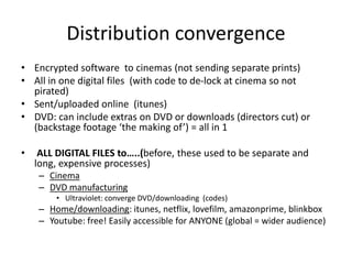 Distribution convergence
• Encrypted software to cinemas (not sending separate prints)
• All in one digital files (with code to de-lock at cinema so not
pirated)
• Sent/uploaded online (itunes)
• DVD: can include extras on DVD or downloads (directors cut) or
(backstage footage ‘the making of’) = all in 1
• ALL DIGITAL FILES to…..(before, these used to be separate and
long, expensive processes)
– Cinema
– DVD manufacturing
• Ultraviolet: converge DVD/downloading (codes)
– Home/downloading: itunes, netflix, lovefilm, amazonprime, blinkbox
– Youtube: free! Easily accessible for ANYONE (global = wider audience)
 