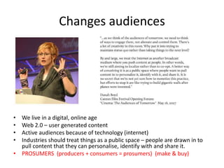 Changes audiences
• We live in a digital, online age
• Web 2.0 – user generated content
• Active audiences because of technology (internet)
• Industries should treat things as a public space – people are drawn in to
pull content that they can personalise, identify with and share it.
• PROSUMERS (producers + consumers = prosumers) (make & buy)
 
