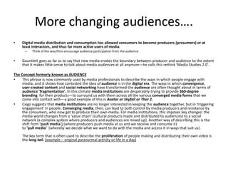 More changing audiences….
• Digital media distribution and consumption has allowed consumers to become producers (prosumers) or at
least interactors, and thus far more active users of media.
– Think of the way films encourage audience participation from the audience.
• Gauntlett goes as far as to say that new media erodes the boundary between producer and audience to the extent
that it makes little sense to talk about media audiences at all anymore—he calls this rethink 'Media Studies 2.0'.
The Concept formerly known as AUDIENCE
• This phrase is now commonly used by media professionals to describe the ways in which people engage with
media, and it shows how contested the idea of audience is in the digital era. The ways in which convergence,
user-created content and social networking have transformed the audience are often thought about in terms of
audience 'fragmentation'. In this climate media institutions are desperately trying to provide 360-degree
branding for their products—to surround us with them across all the various converged media forms that we
come into contact with—a good example of this is Avatar or Skyfall or Thor 2.
• Csigo suggests that media institutions are no longer interested in keeping the audience together, but in 'triggering
engagement' in people. Converging media, then, can lead to both control by media producers and resistance by
the consumers, who now get to produce their own media. For media institutions, this imposes key changes: the
media world changes from a 'value chain' (cultural products made and distributed to audiences) to a social
network (a complex system where producers and audiences are mixed up). Another way of describing this is the
shift from 'push media') (where producers push media at us and we receive and consume it)
to 'pull media' (whereby we decide what we want to do with the media and access it in ways that suit us).
The key term that is often used to describe the proliferation of people making and distributing their own video is
the long tail. (example – original paranormal activity or life in a day)
 