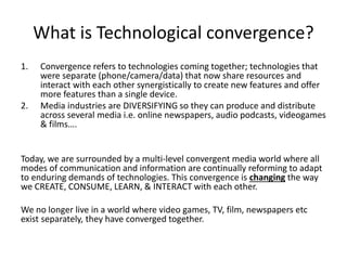 What is Technological convergence?
1. Convergence refers to technologies coming together; technologies that
were separate (phone/camera/data) that now share resources and
interact with each other synergistically to create new features and offer
more features than a single device.
2. Media industries are DIVERSIFYING so they can produce and distribute
across several media i.e. online newspapers, audio podcasts, videogames
& films….
Today, we are surrounded by a multi-level convergent media world where all
modes of communication and information are continually reforming to adapt
to enduring demands of technologies. This convergence is changing the way
we CREATE, CONSUME, LEARN, & INTERACT with each other.
We no longer live in a world where video games, TV, film, newspapers etc
exist separately, they have converged together.
 