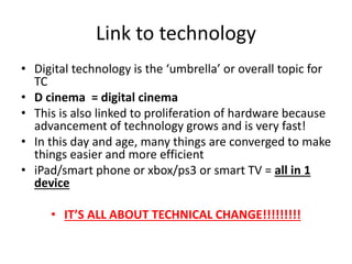 Link to technology
• Digital technology is the ‘umbrella’ or overall topic for
TC
• D cinema = digital cinema
• This is also linked to proliferation of hardware because
advancement of technology grows and is very fast!
• In this day and age, many things are converged to make
things easier and more efficient
• iPad/smart phone or xbox/ps3 or smart TV = all in 1
device
• IT’S ALL ABOUT TECHNICAL CHANGE!!!!!!!!!
 