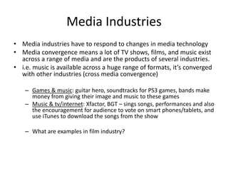 Media Industries
• Media industries have to respond to changes in media technology
• Media convergence means a lot of TV shows, films, and music exist
across a range of media and are the products of several industries.
• i.e. music is available across a huge range of formats, it’s converged
with other industries (cross media convergence)
– Games & music: guitar hero, soundtracks for PS3 games, bands make
money from giving their image and music to these games
– Music & tv/internet: Xfactor, BGT – sings songs, performances and also
the encouragement for audience to vote on smart phones/tablets, and
use iTunes to download the songs from the show
– What are examples in film industry?
 