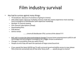 Film industry survival
• Has had to survive against many things:
– TV broadcasts (because of socialness of going to cinema)
– VHS (video tapes) (because multiplex cinemas made the cinema experience more exciting –
link to emergence of blockbusters with expensive marketing)
– Multiple TV channel viewing
– Film channel subscriptions (cheap)
– Downloading films
– PVR devices
– Online rentals
………cinema & blockbuster STILL survive all the above!!!!!!
– BUT, will it survive the latest technological changes? (snazzy home entertainment stuff) Or will
technology and technological convergence be a bigger threat to exhibition?
– Changes in accessibility (how you watch films)?
– People at end of day still want the spectacle of large screen/sound etc
– If you owned the latest HD/3D top TV with surround sound and ability access to new release
films (internet connected) and all that other fancy stuff……….would you go to cinema?
 