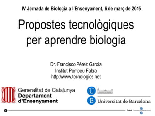 UNIVERSITAT DE BARCELONA
U
B
1
Propostes tecnològiques
per aprendre biologia
Dr. Francisco Pérez García
Institut Pompeu Fabra
http://www.tecnologies.net
IV Jornada de Biologia a l’Ensenyament, 6 de març de 2015
 