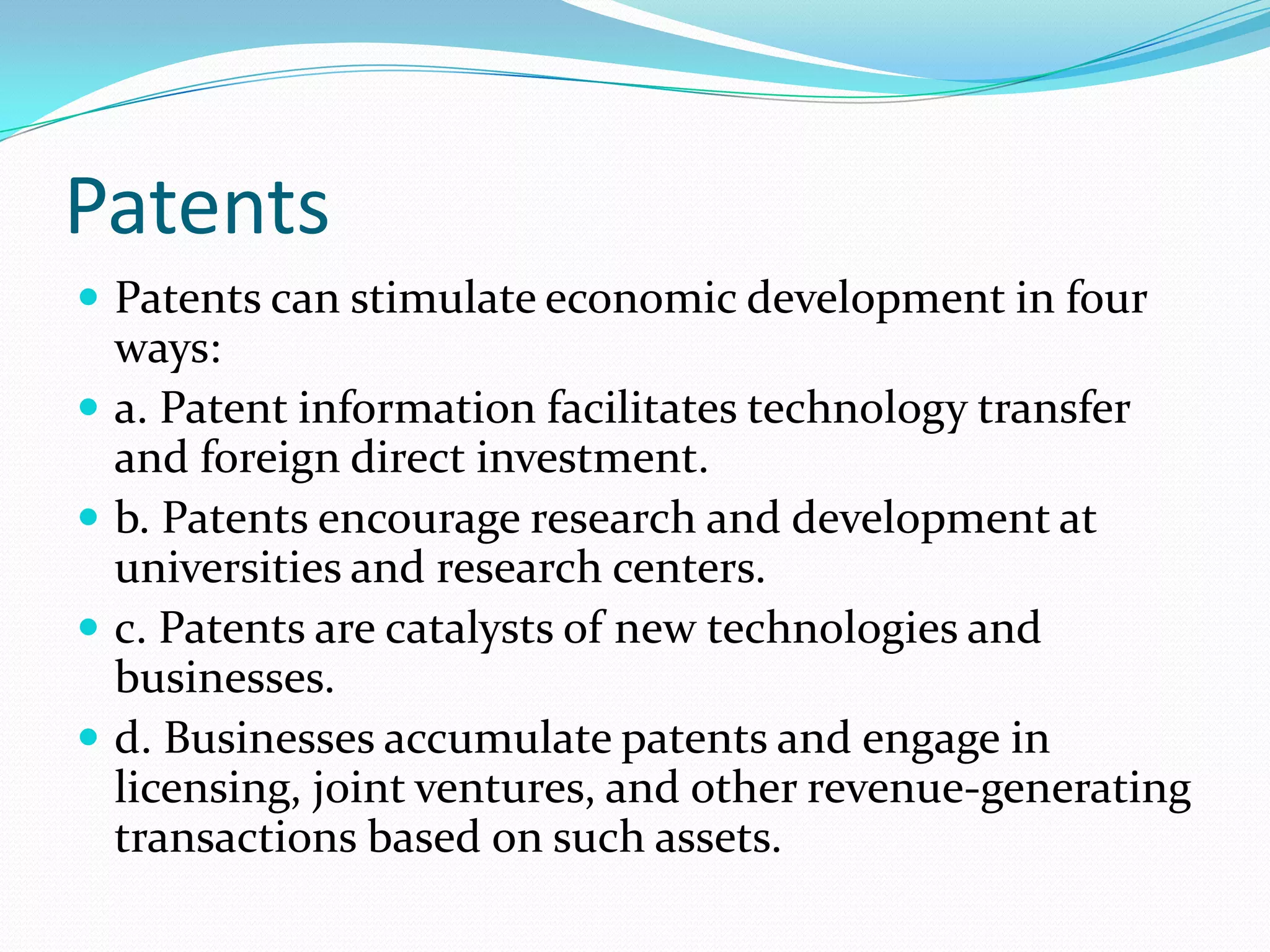 Patents
 Patents can stimulate economic development in four
    ways:
   a. Patent information facilitates technology transfer
    and foreign direct investment.
   b. Patents encourage research and development at
    universities and research centers.
   c. Patents are catalysts of new technologies and
    businesses.
   d. Businesses accumulate patents and engage in
    licensing, joint ventures, and other revenue-generating
    transactions based on such assets.
 