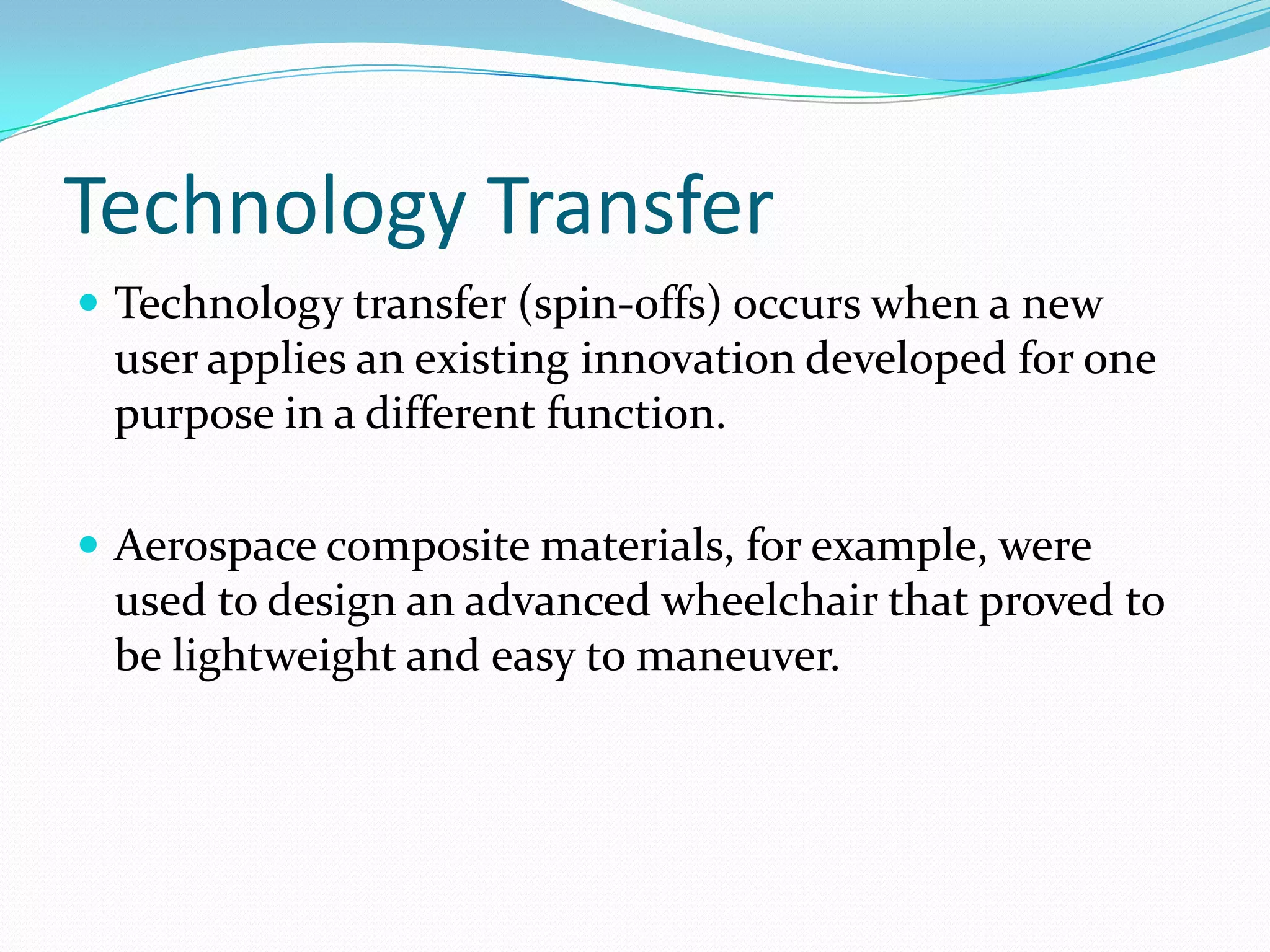 Technology Transfer
 Technology transfer (spin-offs) occurs when a new
 user applies an existing innovation developed for one
 purpose in a different function.

 Aerospace composite materials, for example, were
 used to design an advanced wheelchair that proved to
 be lightweight and easy to maneuver.
 