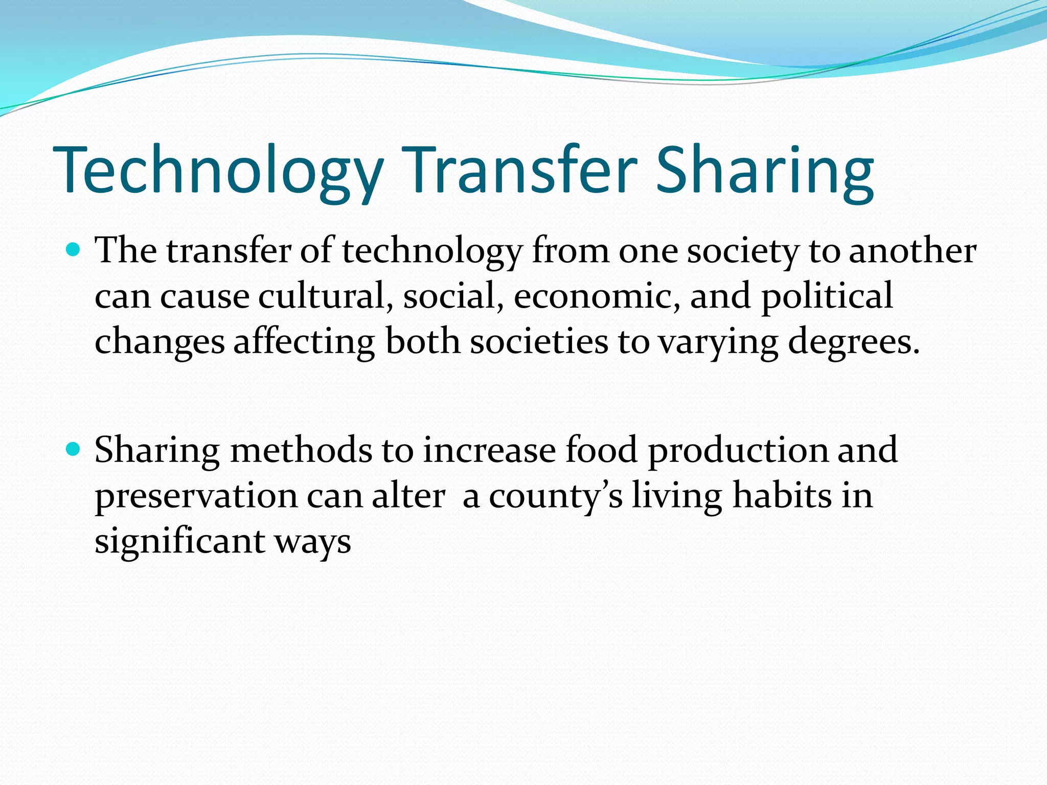 Technology Transfer Sharing
 The transfer of technology from one society to another
 can cause cultural, social, economic, and political
 changes affecting both societies to varying degrees.

 Sharing methods to increase food production and
 preservation can alter a county’s living habits in
 significant ways
 
