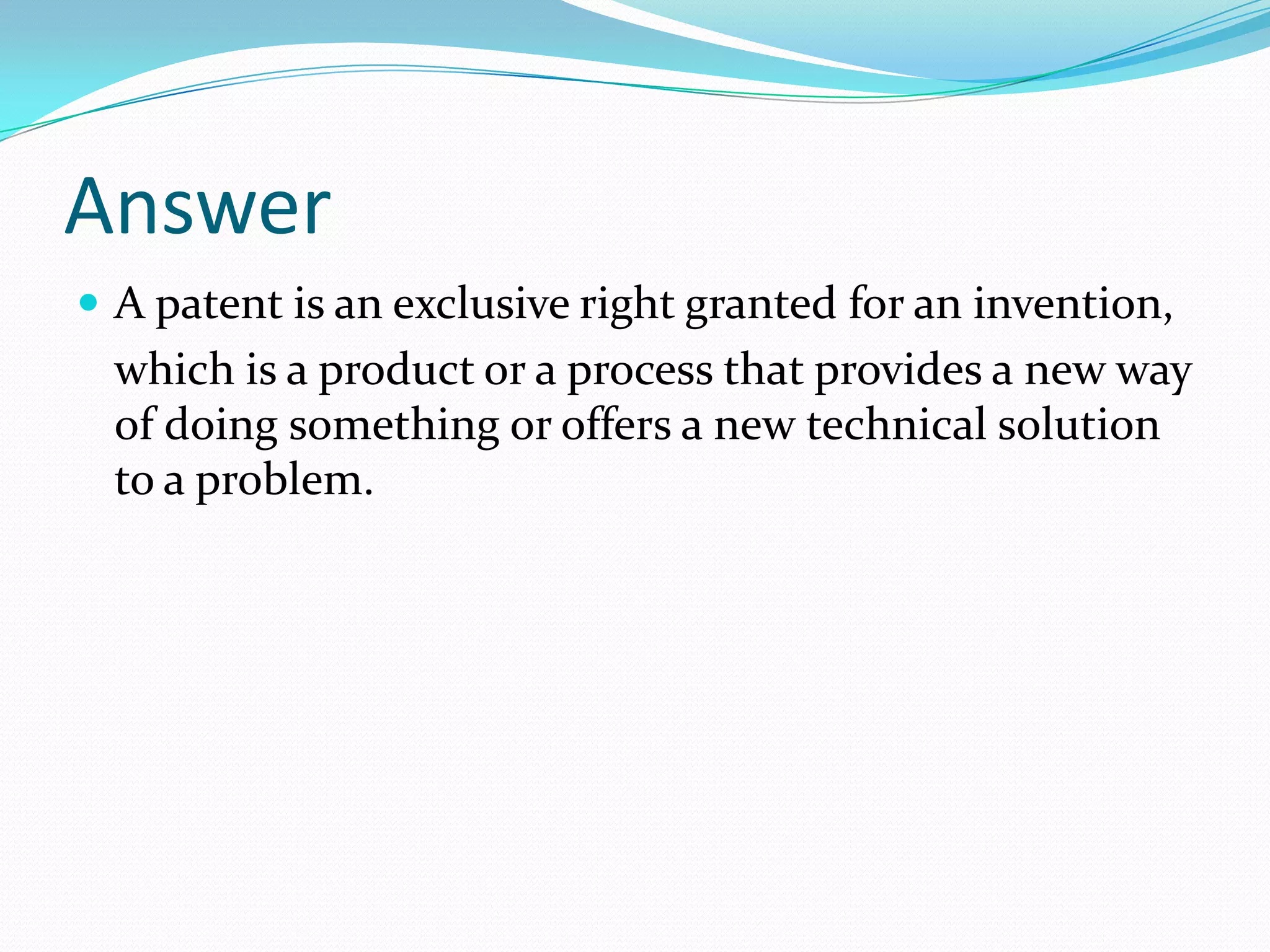 Answer
 A patent is an exclusive right granted for an invention,
  which is a product or a process that provides a new way
  of doing something or offers a new technical solution
  to a problem.
 