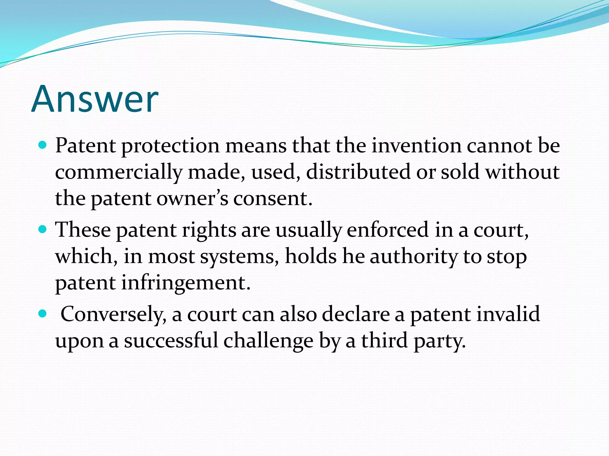 Answer
 Patent protection means that the invention cannot be
  commercially made, used, distributed or sold without
  the patent owner’s consent.
 These patent rights are usually enforced in a court,
  which, in most systems, holds he authority to stop
  patent infringement.
 Conversely, a court can also declare a patent invalid
  upon a successful challenge by a third party.
 