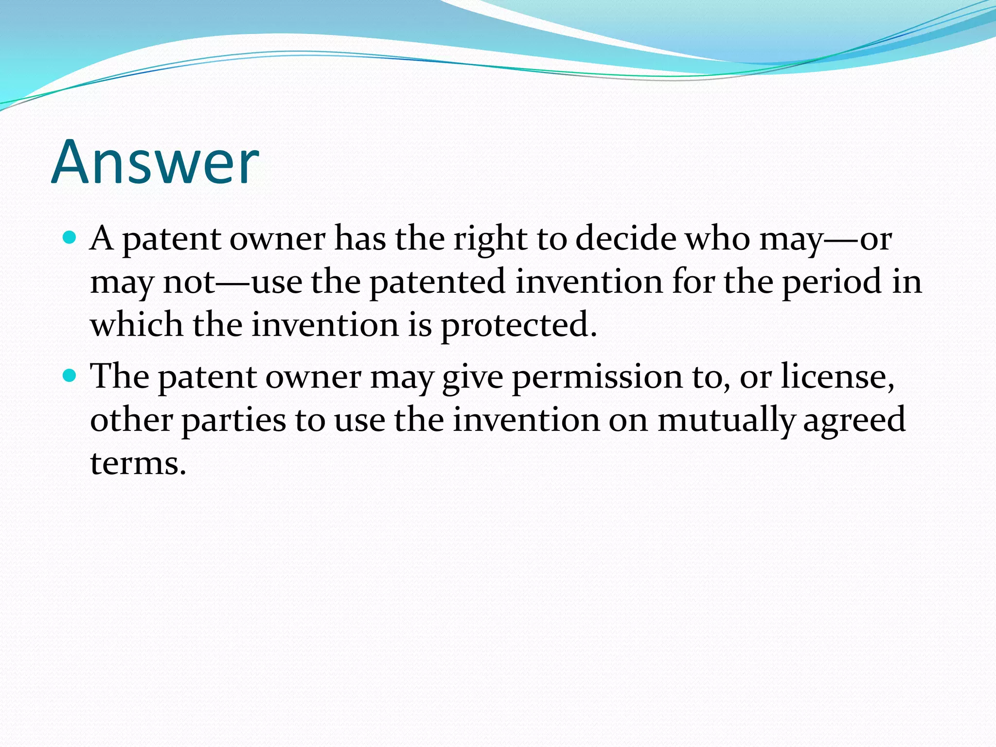 Answer
 A patent owner has the right to decide who may—or
  may not—use the patented invention for the period in
  which the invention is protected.
 The patent owner may give permission to, or license,
  other parties to use the invention on mutually agreed
  terms.
 