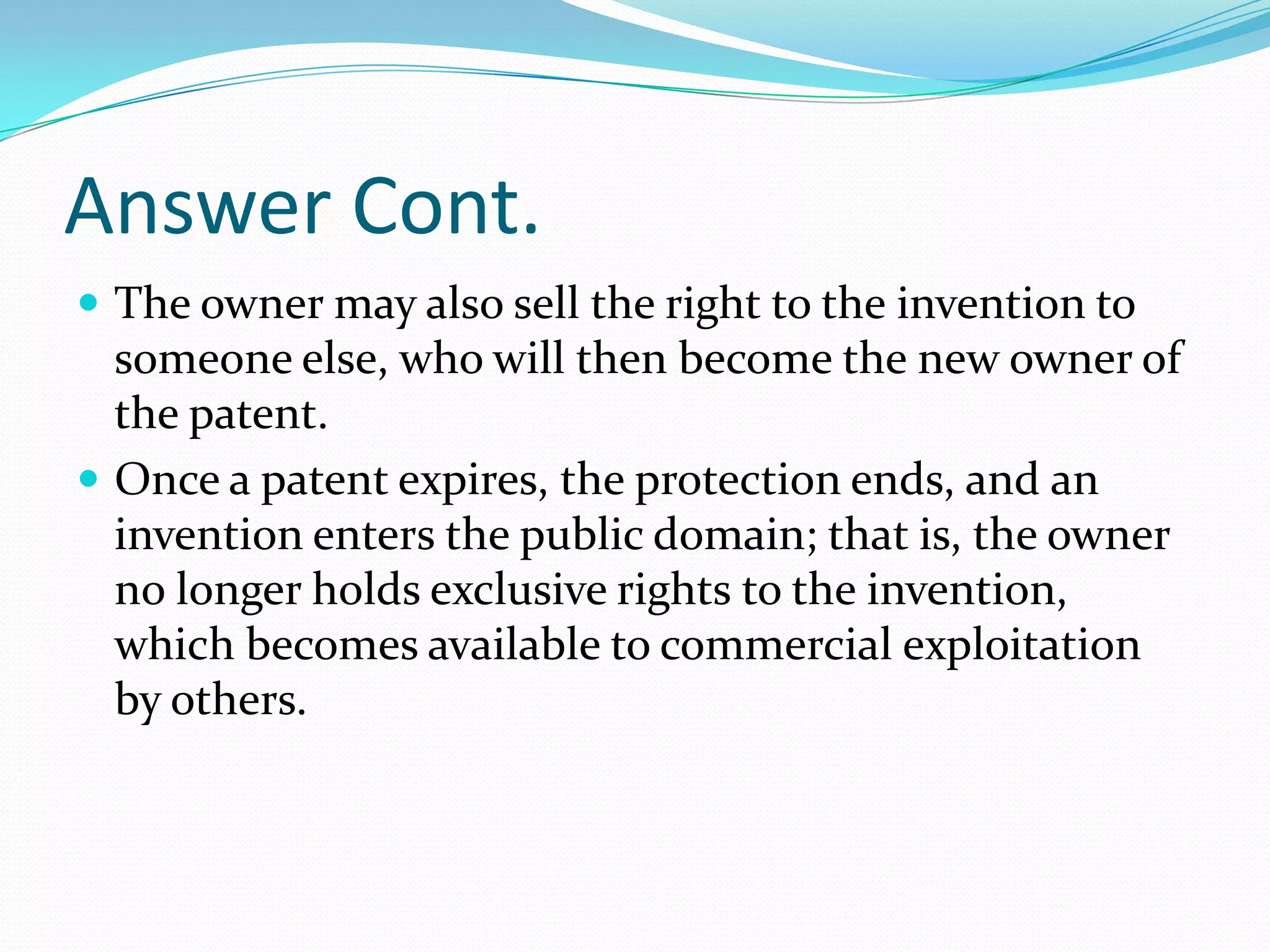 Answer Cont.
 The owner may also sell the right to the invention to
  someone else, who will then become the new owner of
  the patent.
 Once a patent expires, the protection ends, and an
  invention enters the public domain; that is, the owner
  no longer holds exclusive rights to the invention,
  which becomes available to commercial exploitation
  by others.
 