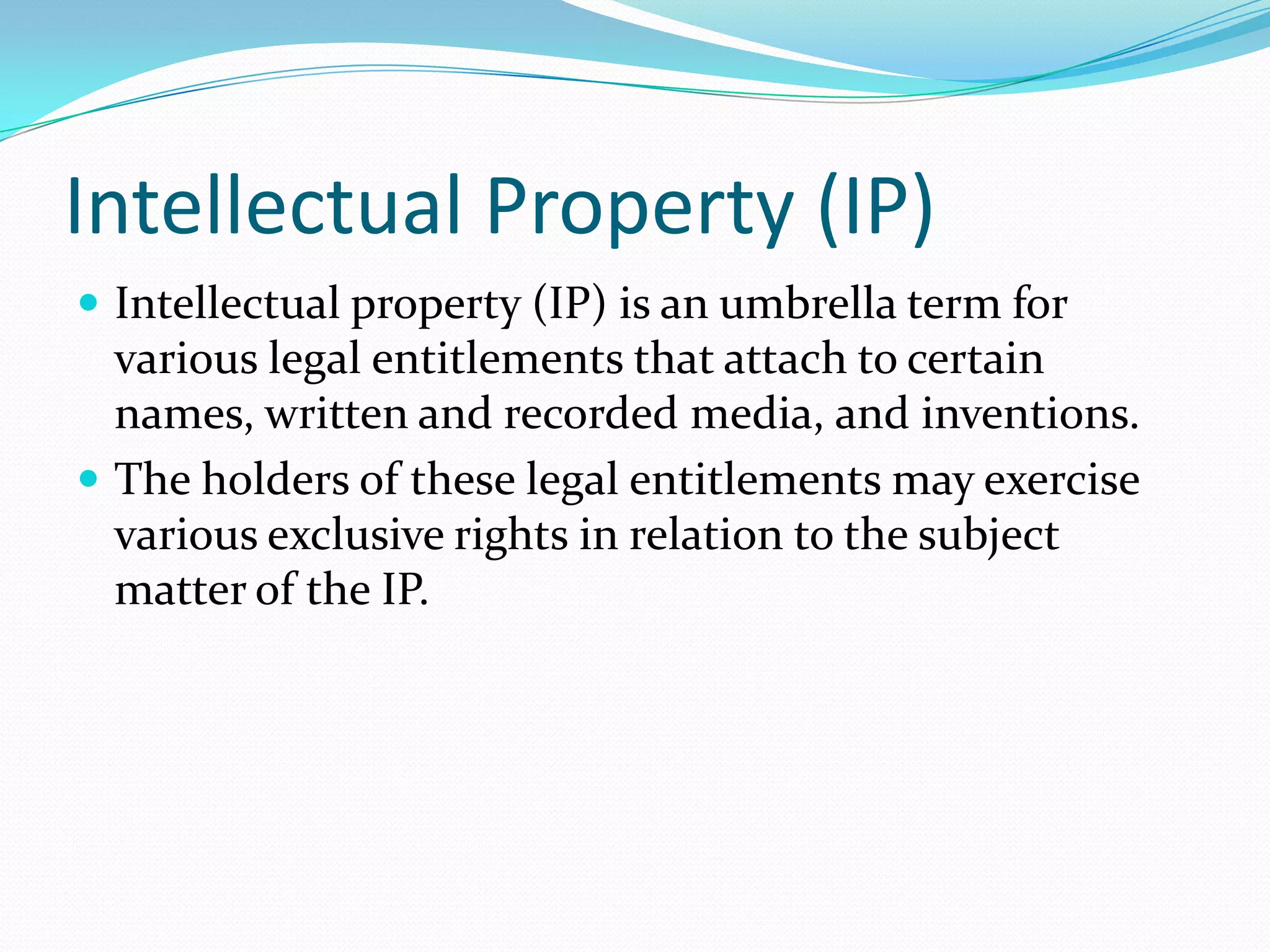 Intellectual Property (IP)
 Intellectual property (IP) is an umbrella term for
  various legal entitlements that attach to certain
  names, written and recorded media, and inventions.
 The holders of these legal entitlements may exercise
  various exclusive rights in relation to the subject
  matter of the IP.
 