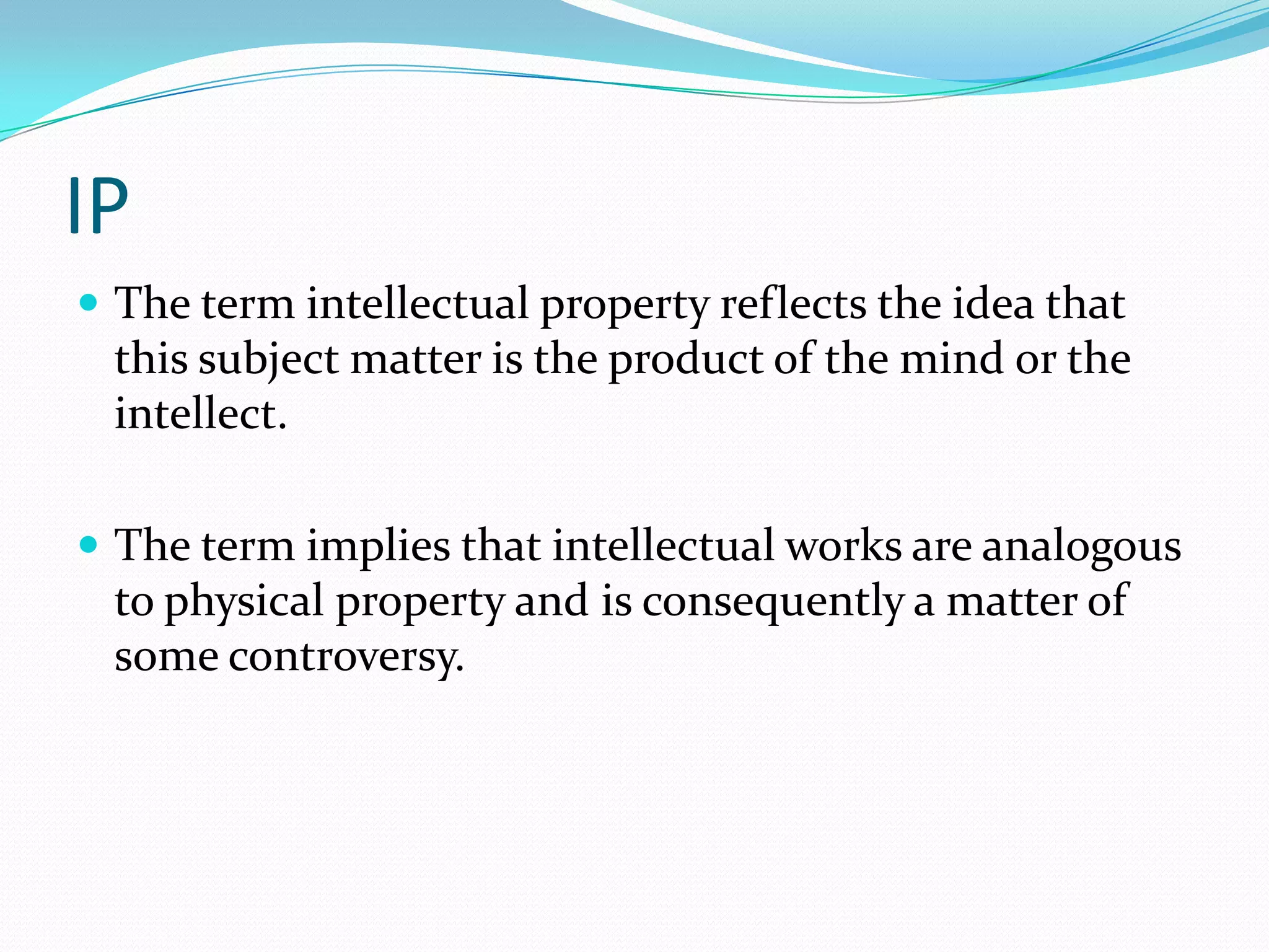 IP
 The term intellectual property reflects the idea that
 this subject matter is the product of the mind or the
 intellect.

 The term implies that intellectual works are analogous
 to physical property and is consequently a matter of
 some controversy.
 