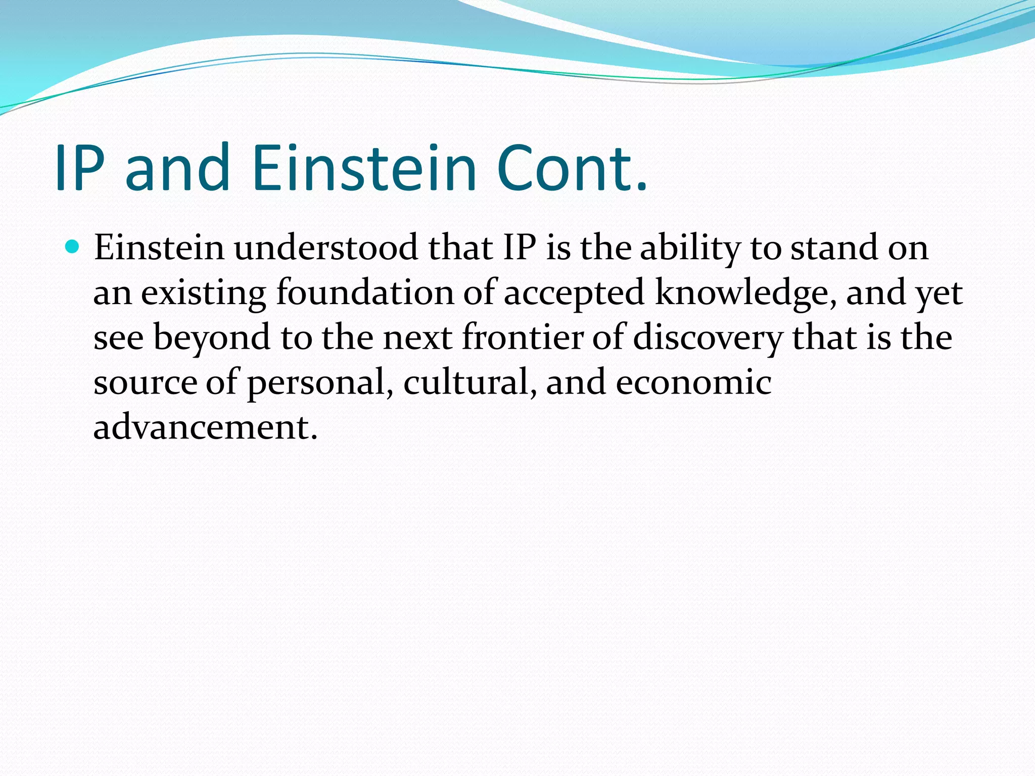 IP and Einstein Cont.
 Einstein understood that IP is the ability to stand on
  an existing foundation of accepted knowledge, and yet
  see beyond to the next frontier of discovery that is the
  source of personal, cultural, and economic
  advancement.
 