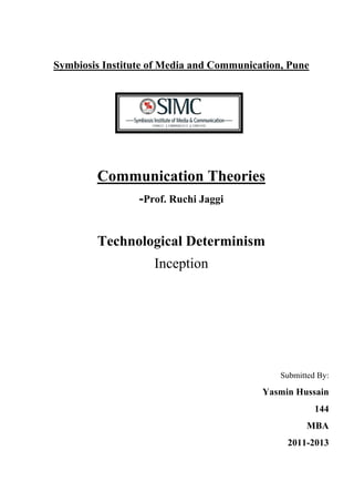 Symbiosis Institute of Media and Communication, Pune




        Communication Theories
                 -Prof. Ruchi Jaggi


        Technological Determinism
                    Inception




                                              Submitted By:

                                          Yasmin Hussain
                                                       144
                                                     MBA
                                               2011-2013	
  
 