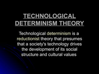 TECHNOLOGICAL
DETERMINISM THEORY
 Technological determinism is a
reductionist theory that presumes
that a society's technology drives
  the development of its social
  structure and cultural values
 