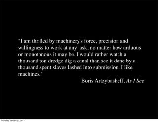 "I am thrilled by machinery's force, precision and
                   willingness to work at any task, no matter how arduous
                   or monotonous it may be. I would rather watch a
                   thousand ton dredge dig a canal than see it done by a
                   thousand spent slaves lashed into submission. I like
                   machines."
                                                Boris Artzybasheff, As I See




Thursday, January 27, 2011
 