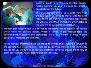 Growing up in a technology-oriented society
                              means opening up your horizons for greater
                              possibilities of the future.
                              The 21st century offers us a wide variety of
                              choices. When it comes to movies and featured
                              films, there are high-tech cinematic experiences
                              like 2D, 3D, and IMAX animations which cater to
                              the viewers’ or audiences’ satisfaction.
Modern technology offers us a chance to rediscover and re-explore boundaries
which were not possible before. When it comes to the medical field, the
advancement in science and technology offers us a variety of ways to solve
conditions, maladies and ailments.

In the hair loss treatment field, we are on the verge of discovering a solution to
the growing hair loss condition. There are basically no limits of what technology
can do for us. The future of hair loss treatment revolves around the theory of
stem cell research, follicle cloning and gene therapy.




                            http://www.leimo-hairloss.co.uk
 