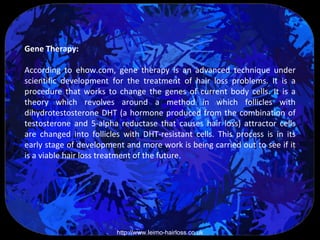 Gene Therapy:

According to ehow.com, gene therapy is an advanced technique under
scientific development for the treatment of hair loss problems. It is a
procedure that works to change the genes of current body cells. It is a
theory which revolves around a method in which follicles with
dihydrotestosterone DHT (a hormone produced from the combination of
testosterone and 5-alpha reductase that causes hair loss) attractor cells
are changed into follicles with DHT-resistant cells. This process is in its
early stage of development and more work is being carried out to see if it
is a viable hair loss treatment of the future.




                         http://www.leimo-hairloss.co.uk
 