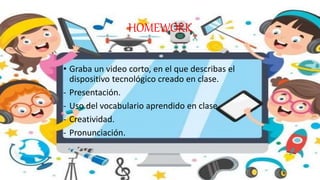 HOMEWORK
• Graba un video corto, en el que describas el
dispositivo tecnológico creado en clase.
- Presentación.
- Uso del vocabulario aprendido en clase.
- Creatividad.
- Pronunciación.
 
