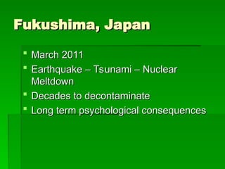 Fukushima, Japan
Fukushima, Japan
 March 2011
March 2011
 Earthquake – Tsunami – Nuclear
Earthquake – Tsunami – Nuclear
Meltdown
Meltdown
 Decades to decontaminate
Decades to decontaminate
 Long term psychological consequences
Long term psychological consequences
 