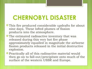  This fire produced considerable updrafts for about
nine days. These lofted plumes of fission
products into the atmosphere.
 The estimated radioactive inventory that was
released during this very hot fire phase
approximately equalled in magnitude the airborne
fission products released in the initial destructive
explosion. 
 Practically all of this radioactive material would
then go on to fall-out/precipitate onto much of the
surface of the western USSR and Europe.
CHERNOBYL DISASTER
 