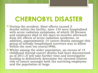  During the accident, blast effects caused 2
deaths within the facility, later 134 were hospitalized
with acute radiation symptoms, of which 28 firemen
and employees died in the days-to-months afterward
from the effects of acute radiation syndrome, in
addition, approximately 14 cancer deaths amongst this
group of initially hospitalized survivors was to follow
within the next ten years(1996).
 Whilst among the wider population, an excess of 15
childhood thyroid cancer deaths had been documented
as of 2011.It will take further time and investigative
funding to definitively determine the elevated relative
risk of cancer amongst both the surviving employees
and the population at large.
CHERNOBYL DISASTER
 