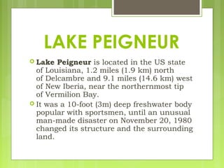  Lake Peigneur is located in the US state
of Louisiana, 1.2 miles (1.9 km) north
of Delcambre and 9.1 miles (14.6 km) west
of New Iberia, near the northernmost tip
of Vermilion Bay.
 It was a 10-foot (3m) deep freshwater body
popular with sportsmen, until an unusual
man-made disaster on November 20, 1980
changed its structure and the surrounding
land.
LAKE PEIGNEUR
 