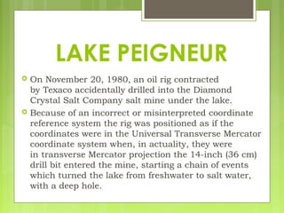  On November 20, 1980, an oil rig contracted
by Texaco accidentally drilled into the Diamond
Crystal Salt Company salt mine under the lake.
 Because of an incorrect or misinterpreted coordinate
reference system the rig was positioned as if the
coordinates were in the Universal Transverse Mercator
coordinate system when, in actuality, they were
in transverse Mercator projection the 14-inch (36 cm)
drill bit entered the mine, starting a chain of events
which turned the lake from freshwater to salt water,
with a deep hole.
LAKE PEIGNEUR
 