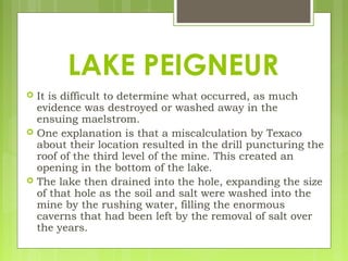  It is difficult to determine what occurred, as much
evidence was destroyed or washed away in the
ensuing maelstrom.
 One explanation is that a miscalculation by Texaco
about their location resulted in the drill puncturing the
roof of the third level of the mine. This created an
opening in the bottom of the lake.
 The lake then drained into the hole, expanding the size
of that hole as the soil and salt were washed into the
mine by the rushing water, filling the enormous
caverns that had been left by the removal of salt over
the years.
LAKE PEIGNEUR
 