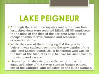  Although there were no injuries and no human lives
lost, three dogs were reported killed. All 55 employees
in the mine at the time of the accident were able to
escape thanks to well-planned and rehearsed
evacuation drills.
 While the crew of the drilling rig fled the platform
before it was sucked down into the new depths of the
lake, and Leonce Viator, Jr., a fisherman who was on
the lake at the time, was able to drive his small boat to
the shore and escape.
 Days after the disaster, once the water pressure
equalized, nine of the eleven sunken barges popped
out of the whirlpool and refloated on the lake's surface.
LAKE PEIGNEUR
 