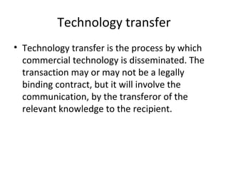 Technology transfer Technology transfer is the process by which commercial technology is disseminated. The transaction may or may not be a legally binding contract, but it will involve the communication, by the transferor of the relevant knowledge to the recipient. 