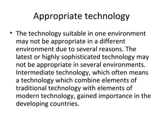 Appropriate technology The technology suitable in one environment may not be appropriate in a different environment due to several reasons. The latest or highly sophisticated technology may not be appropriate in several environments. Intermediate technology, which often means a technology which combine elements of traditional technology with elements of modern technology, gained importance in the developing countries. 