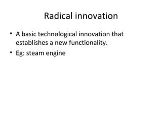 Radical innovation A basic technological innovation that establishes a new functionality. Eg: steam engine 