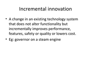 Incremental innovation A change in an existing technology system that does not alter functionality but incrementally improves performance, features, safety or quality or lowers cost. Eg: governor on a steam engine 
