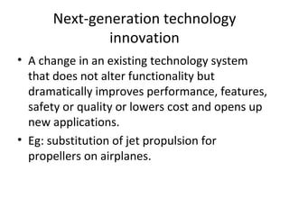 Next-generation technology innovation A change in an existing technology system that does not alter functionality but dramatically improves performance, features, safety or quality or lowers cost and opens up new applications. Eg: substitution of jet propulsion for propellers on airplanes. 
