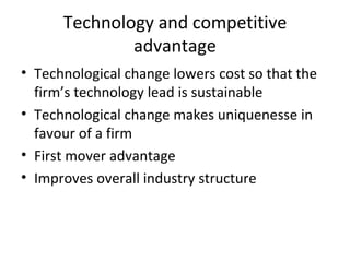 Technology and competitive advantage Technological change lowers cost so that the firm’s technology lead is sustainable Technological change makes uniquenesse in favour of a firm First mover advantage Improves overall industry structure 