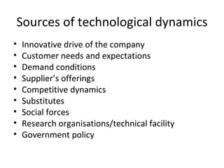 Sources of technological dynamics Innovative drive of the company Customer needs and expectations Demand conditions Supplier’s offerings Competitive dynamics Substitutes Social forces Research organisations/technical facility Government policy 