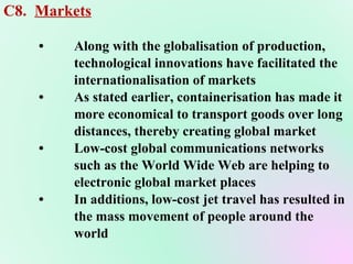 C8.  Markets • Along with the globalisation of production,  technological innovations have facilitated the  internationalisation of markets • As stated earlier, containerisation has made it more economical to transport goods over long distances, thereby creating global market  • Low-cost global communications networks  such as the World Wide Web are helping to  electronic global market places • In additions, low-cost jet travel has resulted in  the mass movement of people around the  world  
