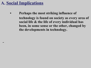 A.   Social Implications • Perhaps the most striking influence of  technology is found on society as every area of  social life & the life of every individual has  been, in some sense or the other, changed by  the developments in technology. 