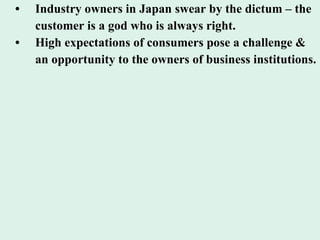 • Industry owners in Japan swear by the dictum – the customer is a god who is always right. • High expectations of consumers pose a challenge &  an opportunity to the owners of business institutions. 