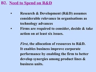 B2.  Need to Spend on R&D • Research & Development (R&D) assumes  considerable relevance in organisations as  technology advances • Firms are required to consider, decide & take action on at least six issues. First , the allocation of resources to R&D.  It enables business improve corporate  performance by enabling the firm to better  develop synergies among product lines &  business units.  