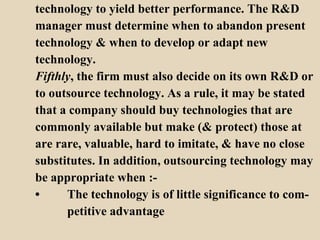 technology to yield better performance. The R&D  manager must determine when to abandon present  technology & when to develop or adapt new  technology. Fifthly , the firm must also decide on its own R&D or  to outsource technology. As a rule, it may be stated that a company should buy technologies that are  commonly available but make (& protect) those at  are rare, valuable, hard to imitate, & have no close  substitutes. In addition, outsourcing technology may be appropriate when :- • The technology is of little significance to com- petitive advantage  