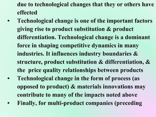 due to technological changes that they or others have effected • Technological change is one of the important factors giving rise to product substitution & product  differentiation. Technological change is a dominant  force in shaping competitive dynamics in many  industries. It influences industry boundaries &  structure, product substitution & differentiation, &  the  price quality relationships between products • Technological change in the form of process (as  opposed to product) & materials innovations may  contribute to many of the impacts noted above • Finally, for multi-product companies (preceding  
